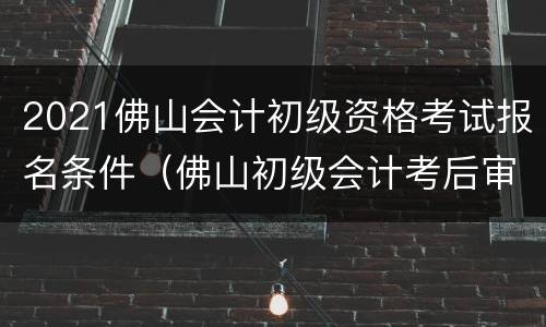 2021佛山会计初级资格考试报名条件（佛山初级会计考后审核2021）