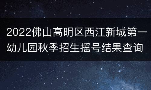 2022佛山高明区西江新城第一幼儿园秋季招生摇号结果查询入口