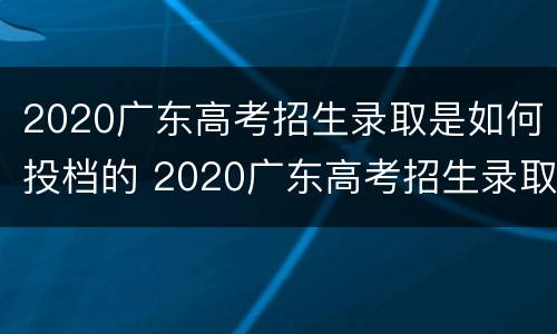 2020广东高考招生录取是如何投档的 2020广东高考招生录取是如何投档的呀