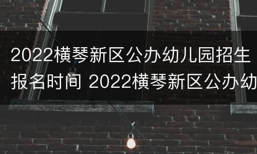 2022横琴新区公办幼儿园招生报名时间 2022横琴新区公办幼儿园招生报名时间及条件