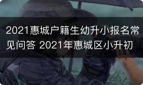 2021惠城户籍生幼升小报名常见问答 2021年惠城区小升初