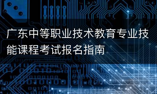 广东中等职业技术教育专业技能课程考试报名指南