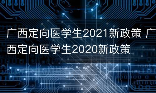 广西定向医学生2021新政策 广西定向医学生2020新政策