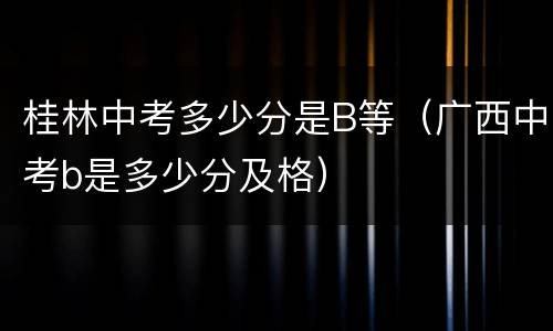 桂林中考多少分是B等（广西中考b是多少分及格）