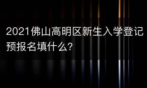 2021佛山高明区新生入学登记预报名填什么？
