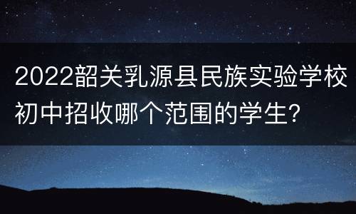 2022韶关乳源县民族实验学校初中招收哪个范围的学生？