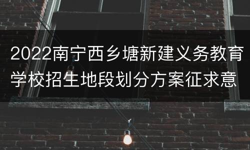 2022南宁西乡塘新建义务教育学校招生地段划分方案征求意见
