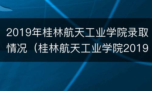 2019年桂林航天工业学院录取情况（桂林航天工业学院2019年录取分数线是多少）