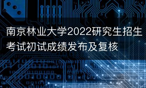 南京林业大学2022研究生招生考试初试成绩发布及复核
