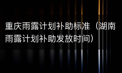 重庆雨露计划补助标准（湖南雨露计划补助发放时间）