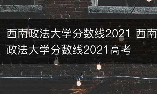 西南政法大学分数线2021 西南政法大学分数线2021高考
