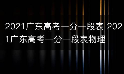 2021广东高考一分一段表 2021广东高考一分一段表物理