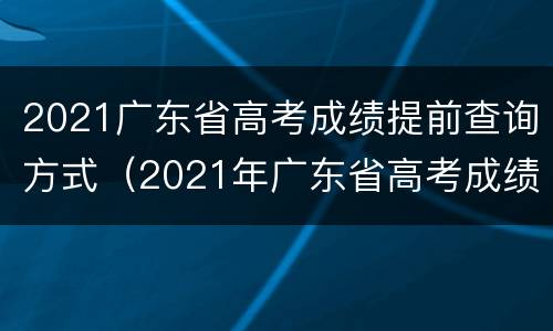 2021广东省高考成绩提前查询方式（2021年广东省高考成绩查询入口）