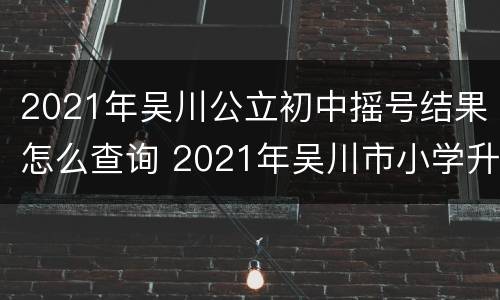 2021年吴川公立初中摇号结果怎么查询 2021年吴川市小学升初中是摇号的还是考