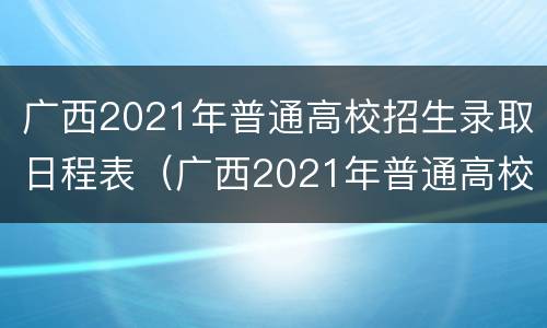 广西2021年普通高校招生录取日程表（广西2021年普通高校招生录取日程表怎么看懂）