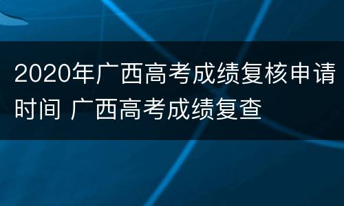 2020年广西高考成绩复核申请时间 广西高考成绩复查