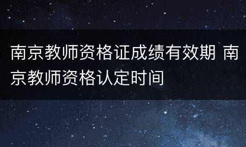 南京教师资格证成绩有效期 南京教师资格认定时间