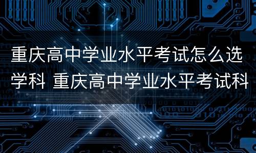 重庆高中学业水平考试怎么选学科 重庆高中学业水平考试科目