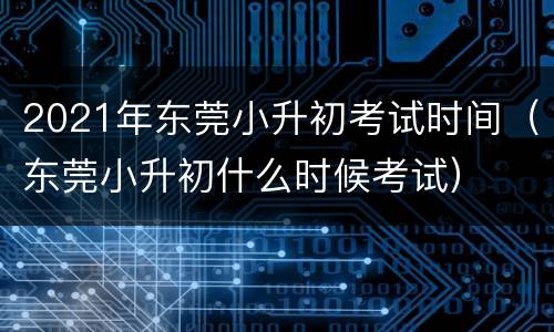 2021年东莞小升初考试时间（东莞小升初什么时候考试）