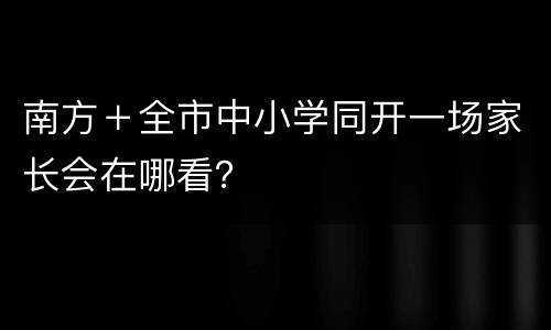南方＋全市中小学同开一场家长会在哪看？