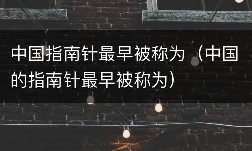 中国指南针最早被称为（中国的指南针最早被称为）