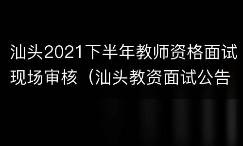 汕头2021下半年教师资格面试现场审核（汕头教资面试公告）