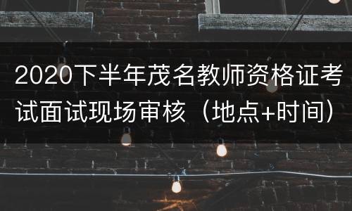 2020下半年茂名教师资格证考试面试现场审核（地点+时间）