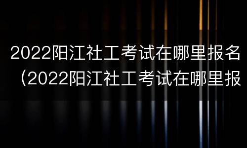 2022阳江社工考试在哪里报名（2022阳江社工考试在哪里报名呀）