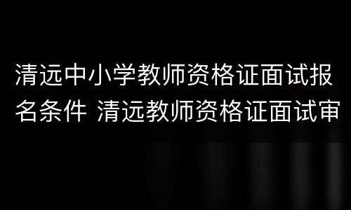 清远中小学教师资格证面试报名条件 清远教师资格证面试审核