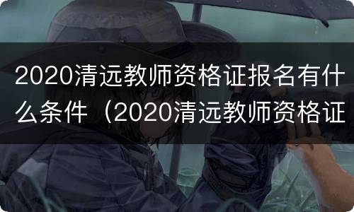 2020清远教师资格证报名有什么条件（2020清远教师资格证报名有什么条件要求）