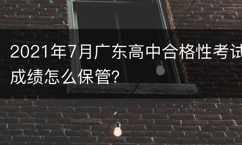 2021年7月广东高中合格性考试成绩怎么保管？