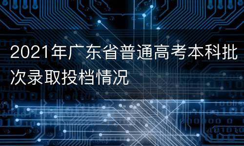 2021年广东省普通高考本科批次录取投档情况