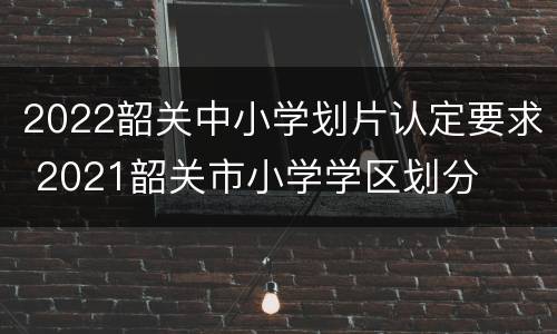 2022韶关中小学划片认定要求 2021韶关市小学学区划分