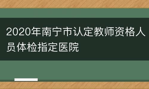2020年南宁市认定教师资格人员体检指定医院