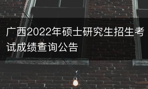 广西2022年硕士研究生招生考试成绩查询公告