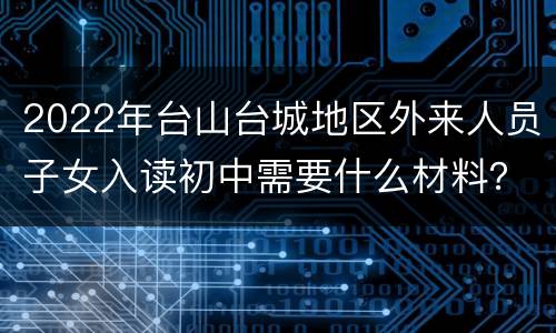 2022年台山台城地区外来人员子女入读初中需要什么材料？