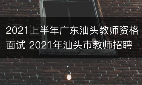 2021上半年广东汕头教师资格面试 2021年汕头市教师招聘