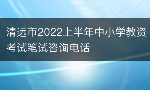 清远市2022上半年中小学教资考试笔试咨询电话
