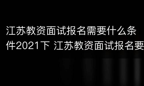 江苏教资面试报名需要什么条件2021下 江苏教资面试报名要求