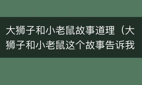 大狮子和小老鼠故事道理（大狮子和小老鼠这个故事告诉我们什么道理）