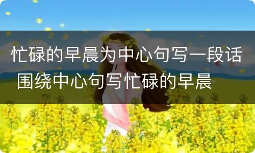 忙碌的早晨为中心句写一段话 围绕中心句写忙碌的早晨