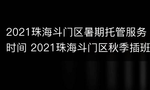 2021珠海斗门区暑期托管服务时间 2021珠海斗门区秋季插班