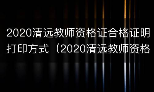 2020清远教师资格证合格证明打印方式（2020清远教师资格证合格证明打印方式有哪些）