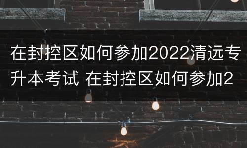 在封控区如何参加2022清远专升本考试 在封控区如何参加2022清远专升本考试呢