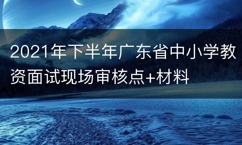 2021年下半年广东省中小学教资面试现场审核点+材料