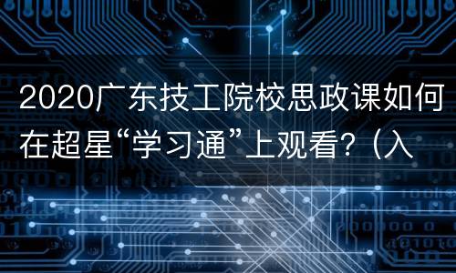 2020广东技工院校思政课如何在超星“学习通”上观看？(入口+时间)