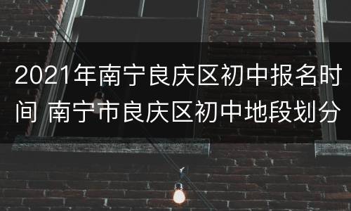 2021年南宁良庆区初中报名时间 南宁市良庆区初中地段划分2020