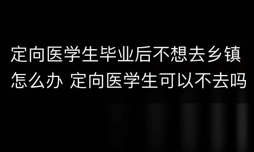 定向医学生毕业后不想去乡镇怎么办 定向医学生可以不去吗