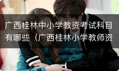 广西桂林中小学教资考试科目有哪些（广西桂林小学教师资格证报名时间）