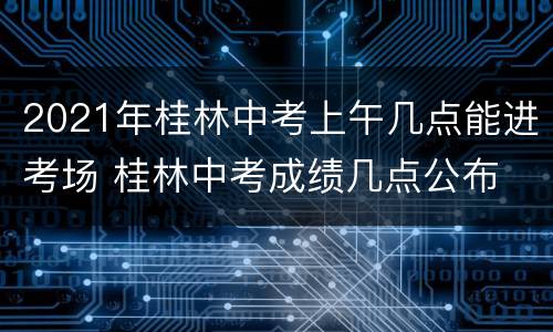 2021年桂林中考上午几点能进考场 桂林中考成绩几点公布